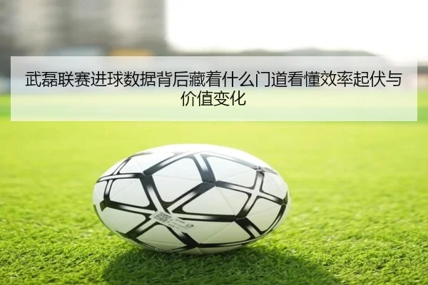 武磊联赛进球数据背后藏着什么门道看懂效率起伏与价值变化（kaiyun）
